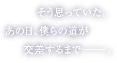 そう思っていた。あの日、僕らの道が交差するまで――。